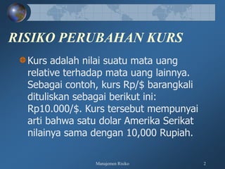 Manajemen Risiko 2
RISIKO PERUBAHAN KURS
Kurs adalah nilai suatu mata uang
relative terhadap mata uang lainnya.
Sebagai contoh, kurs Rp/$ barangkali
dituliskan sebagai berikut ini:
Rp10.000/$. Kurs tersebut mempunyai
arti bahwa satu dolar Amerika Serikat
nilainya sama dengan 10,000 Rupiah.
 