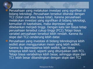 Manajemen Risiko 24
Perusahaan yang melakukan investasi yang signifikan di
bidang teknologi. Perusahaan tersebut ditandai dengan
TC2 (total cost atau biaya total). Karena perusahaan
melakukan investasi yang signifikan di bidang teknologi,
kemudian di kapitalisasi, maka depresiasi yang
dibebankan menjadi tinggi. Dengan kata lain biaya tetap
perusahaan tersebut cukup tinggi (FC2).Tetapi biaya
variabel perusahaan tersebut lebih rendah. Karena itu
slope dari TC2 cenderung lebih datar.
Perusahaan yang investasi di bidang teknologinya lebih
sedikit akan menggunakan mesin yang lebih sedikit.
Karena itu depresiasinya lebih sedikit, dan biaya
tetapnya lebih kecil, seperti yang ditunjukkan oleh FC1.
Tetapi biaya variabelnya lebih besar, sehingga slope dari
TC1 lebih besar dibandingkan dengan slope dari TC2
 
