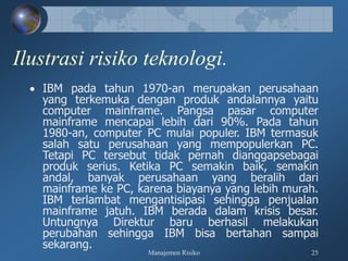 Manajemen Risiko 25
Ilustrasi risiko teknologi.
 IBM pada tahun 1970-an merupakan perusahaan
yang terkemuka dengan produk andalannya yaitu
computer mainframe. Pangsa pasar computer
mainframe mencapai lebih dari 90%. Pada tahun
1980-an, computer PC mulai populer. IBM termasuk
salah satu perusahaan yang mempopulerkan PC.
Tetapi PC tersebut tidak pernah dianggapsebagai
produk serius. Ketika PC semakin baik, semakin
andal, banyak perusahaan yang beralih dari
mainframe ke PC, karena biayanya yang lebih murah.
IBM terlambat mengantisipasi sehingga penjualan
mainframe jatuh. IBM berada dalam krisis besar.
Untungnya Direktur baru berhasil melakukan
perubahan sehingga IBM bisa bertahan sampai
sekarang.
 