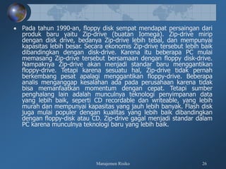 Manajemen Risiko 26
 Pada tahun 1990-an, floppy disk sempat mendapat persaingan dari
produk baru yaitu Zip-drive (buatan Iomega). Zip-drive mirip
dengan disk drive, bedanya Zip-drive lebih tebal, dan mempunyai
kapasitas lebih besar. Secara ekonomis Zip-drive tersebut lebih baik
dibandingkan dengan disk-drive. Karena itu beberapa PC mulai
memasang Zip-drive tersebut bersamaan dengan floppy disk-drive.
Nampaknya Zip-drive akan menjadi standar baru menggantikan
floppy-drive. Tetapi karena sesuatu hal, Zip-drive tidak pernah
berkembang pesat apalagi menggantikan floppy-drive. Beberapa
analis menganggap kesalahan ada pada perusahaan karena tidak
bisa memanfaatkan momentum dengan cepat. Tetapi sumber
penghalang lain adalah munculnya teknologi penyimpanan data
yang lebih baik, seperti CD recordable dan writeable, yang lebih
murah dan mempunyai kapasitas yang jauh lebih banyak. Flash disk
juga mulai populer dengan kualitas yang lebih baik dibandingkan
dengan floppy-disk atau CD. Zip-drive gagal menjadi standar dalam
PC karena munculnya teknologi baru yang lebih baik.
 