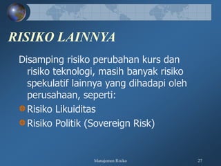 Manajemen Risiko 27
RISIKO LAINNYA
Disamping risiko perubahan kurs dan
risiko teknologi, masih banyak risiko
spekulatif lainnya yang dihadapi oleh
perusahaan, seperti:
Risiko Likuiditas
Risiko Politik (Sovereign Risk)
 