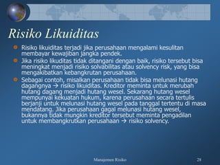 Manajemen Risiko 28
Risiko Likuiditas
Risiko likuiditas terjadi jika perusahaan mengalami kesulitan
membayar kewajiban jangka pendek.
Jika risiko likuditas tidak ditangani dengan baik, risiko tersebut bisa
meningkat menjadi risiko solvabilitas atau solvency risk, yang bisa
mengakibatkan kebangkrutan perusahaan.
Sebagai contoh, misalkan perusahaan tidak bisa melunasi hutang
dagangnya  risiko likuiditas. Kreditor meminta untuk merubah
hutang dagang menjadi hutang wesel. Sekarang hutang wesel
mempunyai kekuatan hukum, karena perusahaan secara tertulis
berjanji untuk melunasi hutang wesel pada tanggal tertentu di masa
mendatang. Jika perusahaan gagal melunasi hutang wesel,
bukannya tidak mungkin kreditor tersebut meminta pengadilan
untuk membangkrutkan perusahaan  risiko solvency.
 