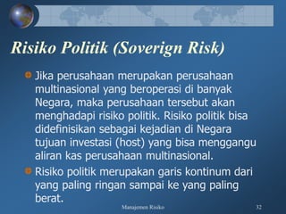 Manajemen Risiko 32
Risiko Politik (Soverign Risk)
Jika perusahaan merupakan perusahaan
multinasional yang beroperasi di banyak
Negara, maka perusahaan tersebut akan
menghadapi risiko politik. Risiko politik bisa
didefinisikan sebagai kejadian di Negara
tujuan investasi (host) yang bisa menggangu
aliran kas perusahaan multinasional.
Risiko politik merupakan garis kontinum dari
yang paling ringan sampai ke yang paling
berat.
 