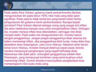 Manajemen Risiko 6
Pada waktu Paul Volcker, gubernur bank sentral Amerika Serikat,
mengundurkan diri pada tahun 1978, nilai mata uang dolar jatuh
signifikan. Pada saat itu tidak berita lain yang berarti selain berita
pengunduran diri gubernur bank sentral tersebut. Kenapa terjadi
demikian? Paul Volcker dikenal sebagai orang yang sangat anti inflasi.
Dia akan melakukan banyak cara untuk mengendalikan inflasi. Ditangan
dia, investor merasa inflasi bisa dikendalikan, sehingga nilai dolar
menjadi stabil. Pada waktu dia mengundurkan diri, investor belum
dengan penggantinya. Jangan-jangan penggantinya tidak sekeras dia
dalam memerangi inflasi. Jika penggantinya lebih lunak, maka dolar bisa
dipastikan akan terpengaruh, yaitu turun nilainya. Sebelum dolar benar-
benar turun nilainya, investor menjual dolarnya cepat-cepat, karena
mereka mempunyai pengharapan yang negatif terhadap dolar.
Karenanya nilai dolar jatuh. Untunglah penggantinya adalah Alan
Greenspan, yang mempunyai komitmen yang sama kuatnya untuk
memerangi inflasi. Contoh tersebut menunjukkan pengharapan bisa
mempengaruhi nilai suatu mata uang.
 
