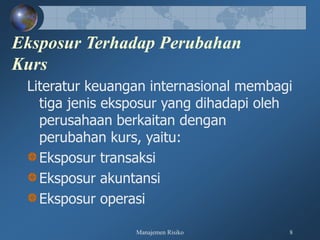 Manajemen Risiko 8
Eksposur Terhadap Perubahan
Kurs
Literatur keuangan internasional membagi
tiga jenis eksposur yang dihadapi oleh
perusahaan berkaitan dengan
perubahan kurs, yaitu:
Eksposur transaksi
Eksposur akuntansi
Eksposur operasi
 