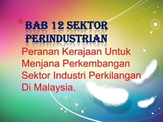 * BAB 12 SEKTOR
 PERINDUSTRIAN
Peranan Kerajaan Untuk
Menjana Perkembangan
Sektor Industri Perkilangan
Di Malaysia.
 