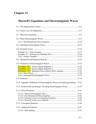 Chapter 13
Maxwell’s Equations and Electromagnetic Waves
13.1 The Displacement Current................................................................................13-3
13.2 Gauss’s Law for Magnetism.............................................................................13-5
13.3 Maxwell’s Equations ........................................................................................13-5
13.4 Plane Electromagnetic Waves ..........................................................................13-7
13.4.1 One-Dimensional Wave Equation ...........................................................13-10
13.5 Standing Electromagnetic Waves...................................................................13-13
13.6 Poynting Vector..............................................................................................13-15
Example 13.1: Solar Constant.............................................................................13-17
Example 13.2: Intensity of a Standing Wave......................................................13-19
13.6.1 Energy Transport .....................................................................................13-19
13.7 Momentum and Radiation Pressure................................................................13-22
13.8 Production of Electromagnetic Waves ...........................................................13-23
Animation 13.1: Electric Dipole Radiation 1....................................................13-25
Animation 13.2: Electric Dipole Radiation 2....................................................13-25
Animation 13.3: Radiation From a Quarter-Wave Antenna .............................13-26
13.8.1 Plane Waves.............................................................................................13-26
13.8.2 Sinusoidal Electromagnetic Wave...........................................................13-31
13.9 Summary.........................................................................................................13-33
13.10 Appendix: Reflection of Electromagnetic Waves at Conducting Surfaces..13-35
13.11 Problem-Solving Strategy: Traveling Electromagnetic Waves....................13-39
13.12 Solved Problems ...........................................................................................13-41
13.12.1 Plane Electromagnetic Wave.................................................................13-41
13.12.2 One-Dimensional Wave Equation .........................................................13-42
13.12.3 Poynting Vector of a Charging Capacitor..............................................13-43
13.12.4 Poynting Vector of a Conductor ............................................................13-45
13.13 Conceptual Questions ...................................................................................13-46
13.14 Additional Problems .....................................................................................13-47
13.14.1 Solar Sailing...........................................................................................13-47
13-1
 