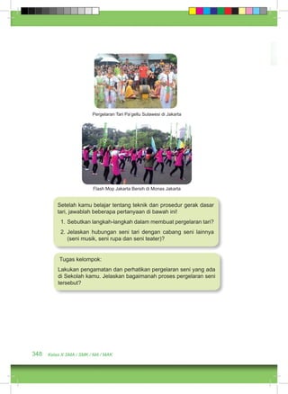 Pergelaran Tari Pa’gellu Sulawesi di Jakarta 
Flash Mop Jakarta Bersih di Monas Jakarta 
Setelah kamu belajar tentang teknik dan prosedur gerak dasar 
tari, jawablah beberapa pertanyaan di bawah ini! 
1. Sebutkan langkah-langkah dalam membuat pergelaran tari? 
2. Jelaskan hubungan seni tari dengan cabang seni lainnya 
(seni musik, seni rupa dan seni teater)? 
Tugas kelompok: 
Lakukan pengamatan dan perhatikan pergelaran seni yang ada 
di Sekolah kamu. Jelaskan bagaimanah proses pergelaran seni 
tersebut? 
348 Kelas X SMA / SMK / MA / MAK 
 