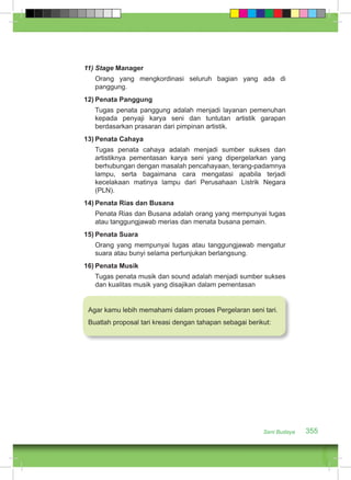 Seni Budaya 355 
11) Stage Manager 
Orang yang mengkordinasi seluruh bagian yang ada di 
panggung. 
12) Penata Panggung 
Tugas penata panggung adalah menjadi layanan pemenuhan 
kepada penyaji karya seni dan tuntutan artistik garapan 
berdasarkan prasaran dari pimpinan artistik. 
13) Penata Cahaya 
Tugas penata cahaya adalah menjadi sumber sukses dan 
artistiknya pementasan karya seni yang dipergelarkan yang 
berhubungan dengan masalah pencahayaan, terang-padamnya 
lampu, serta bagaimana cara mengatasi apabila terjadi 
kecelakaan matinya lampu dari Perusahaan Listrik Negara 
(PLN). 
14) Penata Rias dan Busana 
Penata Rias dan Busana adalah orang yang mempunyai tugas 
atau tanggungjawab merias dan menata busana pemain. 
15) Penata Suara 
Orang yang mempunyai tugas atau tanggungjawab mengatur 
suara atau bunyi selama pertunjukan berlangsung. 
16) Penata Musik 
Tugas penata musik dan sound adalah menjadi sumber sukses 
dan kualitas musik yang disajikan dalam pementasan 
Agar kamu lebih memahami dalam proses Pergelaran seni tari. 
Buatlah proposal tari kreasi dengan tahapan sebagai berikut: 
 
