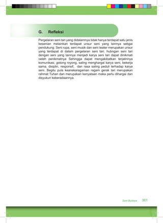 G. Refleksi 
Pergelaran seni tari yang didalamnya tidak hanya terdapat satu jenis 
kesenian melainkan terdapat unsur seni yang lainnya sebgai 
pendukung. Seni rupa, seni musik dan seni teater merupakan unsur 
yang terdapat di dalam pergelaran seni tari. hubngan seni tari 
dengan seni yang lainnya menjadi karya seni tari dapat dinikmati 
oeleh penikmatnya Sehingga dapat mengakibatkan terjalinnya 
komunikasi, gotong royong, saling menghargai karya seni, bekerja 
sama, disiplin, responsif, dan rasa saling peduli terhadap karya 
seni. Begitu pula keanekaragaman ragam gerak tari merupakan 
rahmat Tuhan dan merupakan kenyataan maka perlu dihargai dan 
disyukuri keberadaannya. 
Seni Budaya 361 
