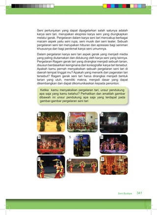 Seni pertunjukan yang dapat dipagelarkan salah satunya adalah 
karya seni tari, merupakan ekspresi karya seni yang diungkapkan 
melalui gerak. Pergelaran dalam karya seni tari mencakup berbagai 
macam aspek yaitu seni rupa, seni musik dan seni teater. Sebuah 
pergelaran seni tari merupakan hiburan dan apresiasi bagi seniman 
khususnya dan bagi penikmat karya seni umumnya. 
Dalam pergelaran karya seni tari aspek gerak yang menjadi media 
yang paling diutamakan dan didukung oleh karya seni yang lainnya. 
Pergelaran Ragam gerak tari yang dirangkai menjadi sebuah tarian, 
disusun berdasarkan keinginana dari koreografer karya tari tersebut. 
Apakah kamu pernah menyaksikan sebuah pergelaran seni tari di 
daerah tempat tinggal mu? Apakah yang menarik dari pageralan tari 
tersebut? Ragam gerak seni tari harus dirangkai menjadi bentuk 
tarian yang utuh, memiliki makna, menjadi dasar yang dapat 
dikembangkan dan dapat dikomunikasikan kepada penonton. 
Ketika kamu menyaksikan pergelaran tari, unsur pendukung 
apa saja yang kamu ketahui? Perhatikan dan amatilah gambar 
dibawah ini unsur pendukung apa saja yang terdapat pada 
gambar-gambar pergelaran seni tari 
Seni Budaya 341 
1 2 3 
4 5 6 
7 8 9 
 