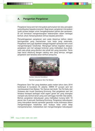 A. Pengertian Pergelaran 
Pergelaran karya seni tari merupakan pertunjukan tari atau penyajian 
yang ditujukan kepada orang lain. Bagi siswa, pergelaran merupakan 
suatu proses belajar untuk mengekspresikan pikiran dan perasaan. 
Di sini termasuk mengembangkan keterampilan dalam berbagai 
bentuk untuk memproyeksikan dirinya kepada penonton. 
Penyelenggaraan pergelaran seni pada dasarnya latihan dalam 
berorganisasi yang memerlukan cara kerja yang sistematik. 
Pergelaran seni juga dijadikan sebagai kegiatan apresiasi seni untuk 
mengembangkan kreativitas. Mengingat bahwa kegiatan ataupun 
pergelaran seni tari sebagai tontonan yang melibatkan dua pihak, 
yaitu satu pihak yang ditonton dan pihak lain yang menonton. Tentu 
saja harus didukung dengan cabang seni yang lainnya, seingga 
pergelaran seni tersebut akan terlihat sempurna. 
Sumber: Dokumen Kemdikbud 
Gambar pergelaran Seni Tari Betawi 
Pergelaran Seni Tari yang diadakan pada malam tahun baru 2014 
bertempat di bundaran HI Jakarta. SMKN 57 jurusan seni tari 
membawakan 6 tari Betawi, Tari Saman dari Aceh, Tari Pa’Gellu dari 
Sulawesi dan musik Gambang Kromong. Dari pergelaran seni tari 
tersebut terdapat berbagai motif ragam gerak tari yang dirangkai 
menjadi satu bentuk tarian yang utuh sehingga memiliki nilai estetis. 
Bentuk pergelaran kebudayaan yang melibatkan kurang lebih 10 
penari dan 8 pemusik Gambang Kromong. Pergelaran kebudayaan 
yang merupakan bentuk apresiasi generasi muda Indonesia dalam 
mengembangkan kreativitas seni budaya lokal untuk tetap 
mempertahankan, melestarikan dan mengembangkan kebudayaan 
344 Kelas X SMA / SMK / MA / MAK 
 