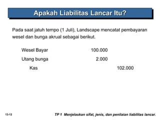 13-12
Pada saat jatuh tempo (1 Juli), Landscape mencatat pembayaran
wesel dan bunga akrual sebagai berikut.
Apakah Liabilitas Lancar Itu?
TP 1 Menjelaskan sifat, jenis, dan penilaian liabilitas lancar.
Wesel Bayar 100.000
Utang bunga 2.000
Kas 102.000
 