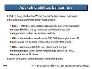 13-15
L13-2: (Utang Usaha dan Wesel Bayar) Berikut adalah beberapa
transaksi tahun 2010 dari Darby Corporation.
Apakah Liabilitas Lancar Itu?
TP 1 Menjelaskan sifat, jenis, dan penilaian liabilitas lancar.
1 Sept. – Membeli persediaan secara kredit dari Orion Company
seharga $50.000. Darby mencatat pembelian bruto dan
menggunakan sistem persediaan periodik.
1 Okt. – Menerbitkan wesel senilai $50.000, berjangka waktu 12
bulan, bunga 8% kepada Orion untuk pembayaran utang.
1 Okt. – Meminjam $75.000 dari Shore Bank dengan
menandatangani wesel bayar tanpa bunga senilai $81.000,
berjangka waktu 12 bulan.
Buatlah ayat jurnal untuk transaksi-transaksi di atas.
 