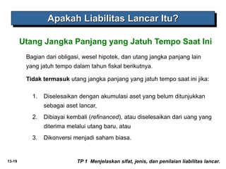 13-19
Bagian dari obligasi, wesel hipotek, dan utang jangka panjang lain
yang jatuh tempo dalam tahun fiskal berikutnya.
Tidak termasuk utang jangka panjang yang jatuh tempo saat ini jika:
Utang Jangka Panjang yang Jatuh Tempo Saat Ini
Apakah Liabilitas Lancar Itu?
TP 1 Menjelaskan sifat, jenis, dan penilaian liabilitas lancar.
1. Diselesaikan dengan akumulasi aset yang belum ditunjukkan
sebagai aset lancar,
2. Dibiayai kembali (refinanced), atau diselesaikan dari uang yang
diterima melalui utang baru, atau
3. Dikonversi menjadi saham biasa.
 