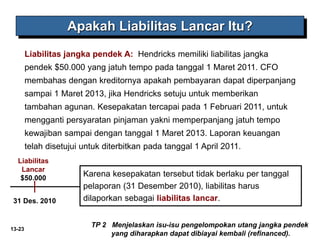 13-23
TP 2 Menjelaskan isu-isu pengelompokan utang jangka pendek
yang diharapkan dapat dibiayai kembali (refinanced).
Apakah Liabilitas Lancar Itu?
Liabilitas jangka pendek A: Hendricks memiliki liabilitas jangka
pendek $50.000 yang jatuh tempo pada tanggal 1 Maret 2011. CFO
membahas dengan kreditornya apakah pembayaran dapat diperpanjang
sampai 1 Maret 2013, jika Hendricks setuju untuk memberikan
tambahan agunan. Kesepakatan tercapai pada 1 Februari 2011, untuk
mengganti persyaratan pinjaman yakni memperpanjang jatuh tempo
kewajiban sampai dengan tanggal 1 Maret 2013. Laporan keuangan
telah disetujui untuk diterbitkan pada tanggal 1 April 2011.
Liabilitas
Lancar
$50.000
31 Des. 2010
Karena kesepakatan tersebut tidak berlaku per tanggal
pelaporan (31 Desember 2010), liabilitas harus
dilaporkan sebagai liabilitas lancar.
 