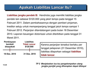 13-25
TP 2 Menjelaskan isu-isu pengelompokan utang
jangka pendek yang diharapkan dapat dibiayai
Apakah Liabilitas Lancar Itu?
Liabilitas jangka pendek B: Hendricks juga memiliki liabilitas jangka
pendek lain sebesar $120.000 yang jatuh tempo pada tanggal 15
Februari 2011. Dalam pembahasannya dengan pemberi pinjaman,
kreditor setuju untuk memperpanjang tanggal jatuh tempo sampai 1
Februari 2012. Perjanjian ditandatangani pada bulan 18 Desember
2010. Laporan keuangan diotorisasi untuk diterbitkan pada tanggal 31
Maret 2011.
Pembiayaan
kembali
disepakati
18 Des. 2010
Liabilitas
Tidak Lancar
$120.000
31 Des. 2010
Karena perjanjian tersebut berlaku per
tanggal pelaporan (31 Desember 2010),
liabilitas dilaporkan sebagai liabilitas
tidak lancar.
 