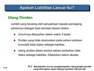 13-26
Jumlah yang terutang oleh perusahaan kepada pemegang
sahamnya sebagai hasil otorisasi dewan direksi.
Utang Dividen
Apakah Liabilitas Lancar Itu?
 Umumnya dibayarkan dalam waktu 3 bulan.
 Dividen yang tidak diumumkan pada saham preferen
kumulatif tidak diakui sebagai liabilitas.
 Utang dividen dalam bentuk saham tambahan tidak
diakui sebagai liabilitas. Dilaporkan dalam ekuitas.
TP 2 Menjelaskan isu-isu pengelompokan utang jangka pendek
yang diharapkan dapat dibiayai kembali (refinanced).
 
