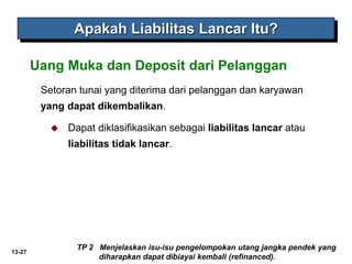 13-27
Setoran tunai yang diterima dari pelanggan dan karyawan
yang dapat dikembalikan.
Uang Muka dan Deposit dari Pelanggan
Apakah Liabilitas Lancar Itu?
 Dapat diklasifikasikan sebagai liabilitas lancar atau
liabilitas tidak lancar.
TP 2 Menjelaskan isu-isu pengelompokan utang jangka pendek yang
diharapkan dapat dibiayai kembali (refinanced).
 