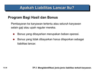 13-39
Apakah Liabilitas Lancar Itu?
TP 3 Mengidentifikasi jenis-jenis liabilitas terkait karyawan.
Pembayaran ke karyawan tertentu atau seluruh karyawan
selain gaji atau upah reguler mereka.
 Bonus yang dibayarkan merupakan beban operasi.
 Bonus yang tidak dibayarkan harus dilaporkan sebagai
liabilitas lancar.
Program Bagi Hasil dan Bonus
 