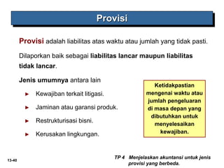 13-40
Provisi adalah liabilitas atas waktu atau jumlah yang tidak pasti.
Dilaporkan baik sebagai liabilitas lancar maupun liabilitas
tidak lancar.
Jenis umumnya antara lain
► Kewajiban terkait litigasi.
► Jaminan atau garansi produk.
► Restrukturisasi bisni.
► Kerusakan lingkungan.
Provisi
TP 4 Menjelaskan akuntansi untuk jenis
provisi yang berbeda.
Ketidakpastian
mengenai waktu atau
jumlah pengeluaran
di masa depan yang
dibutuhkan untuk
menyelesaikan
kewajiban.
 