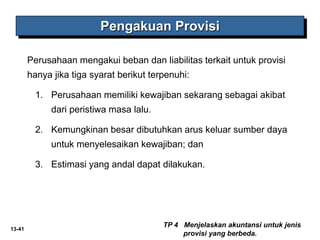 13-41
Perusahaan mengakui beban dan liabilitas terkait untuk provisi
hanya jika tiga syarat berikut terpenuhi:
1. Perusahaan memiliki kewajiban sekarang sebagai akibat
dari peristiwa masa lalu.
2. Kemungkinan besar dibutuhkan arus keluar sumber daya
untuk menyelesaikan kewajiban; dan
3. Estimasi yang andal dapat dilakukan.
Pengakuan Provisi
TP 4 Menjelaskan akuntansi untuk jenis
provisi yang berbeda.
 