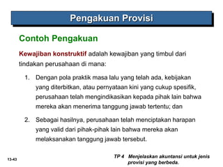 13-43
Kewajiban konstruktif adalah kewajiban yang timbul dari
tindakan perusahaan di mana:
1. Dengan pola praktik masa lalu yang telah ada, kebijakan
yang diterbitkan, atau pernyataan kini yang cukup spesifik,
perusahaan telah mengindikasikan kepada pihak lain bahwa
mereka akan menerima tanggung jawab tertentu; dan
2. Sebagai hasilnya, perusahaan telah menciptakan harapan
yang valid dari pihak-pihak lain bahwa mereka akan
melaksanakan tanggung jawab tersebut.
Pengakuan Provisi
Contoh Pengakuan
TP 4 Menjelaskan akuntansi untuk jenis
provisi yang berbeda.
 