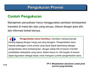13-48
Manajemen perusahaan harus menggunakan penilaian berdasarkan
transaksi di masa lalu atau yang serupa, diskusi dengan para ahli,
dan informasi terkait lainnya.
Pengukuran Provisi
Contoh Pengukuran
TP 4 Menjelaskan akuntansi untuk jenis
provisi yang berbeda.
Pengembalian dana Carrefour. Carrefour menjual banyak
barang dagang dengan harga jual yang beragam. Pengembalian dana
kepada pelanggan untuk produk yang dijual dapat dipandang sebagai
pengembalian dana berkelanjutan, dengan setiap titik di kisaran memiliki
probabilitas keterjadian yang sama. Dalam kasus ini, titik tengah di kisaran
dapat digunakan sebagai dasar untuk mengukur jumlah pengembalian dana.
 