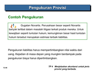 13-49
Pengukuran liabilitas harus mempertimbangkan nilai waktu dari
uang. Kejadian di masa depan yang mungkin berdampak pada
pengukuran biaya harus dipertimbangkan.
Pengukuran Provisi
Contoh Pengukuran
TP 4 Menjelaskan akuntansi untuk jenis
provisi yang berbeda.
Gugatan Novartis. Perusahaan besar seperti Novartis
banyak terlibat dalam masalah litigasi terkait produk mereka. Untuk
kewajiban seperti tuntutan hukum, kemungkinan besar hasil tuntutan
hukum tersebut merupakan estimasi terbaik liabilitas.
 