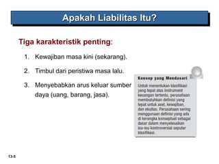 13-5
Apakah Liabilitas Itu?
Tiga karakteristik penting:
1. Kewajiban masa kini (sekarang).
2. Timbul dari peristiwa masa lalu.
3. Menyebabkan arus keluar sumber
daya (uang, barang, jasa).
 