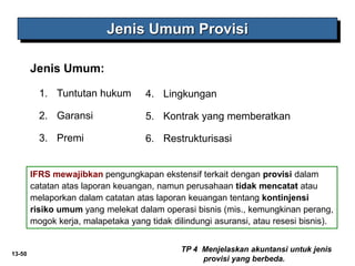 13-50
Jenis Umum:
Jenis Umum Provisi
TP 4 Menjelaskan akuntansi untuk jenis
provisi yang berbeda.
1. Tuntutan hukum
2. Garansi
3. Premi
4. Lingkungan
5. Kontrak yang memberatkan
6. Restrukturisasi
IFRS mewajibkan pengungkapan ekstensif terkait dengan provisi dalam
catatan atas laporan keuangan, namun perusahaan tidak mencatat atau
melaporkan dalam catatan atas laporan keuangan tentang kontinjensi
risiko umum yang melekat dalam operasi bisnis (mis., kemungkinan perang,
mogok kerja, malapetaka yang tidak dilindungi asuransi, atau resesi bisnis).
 