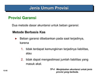 13-55
Dua metode dasar akuntansi untuk beban garansi:
Metode Berbasis Kas
► Beban garansi dibebankan pada saat terjadinya,
karena
1. tidak terdapat kemungkinan terjadinya liabilitas,
atau
2. tidak dapat mengestimasi jumlah liabilitas yang
masuk akal.
Provisi Garansi
TP 4 Menjelaskan akuntansi untuk jenis
provisi yang berbeda.
Jenis Umum Provisi
 