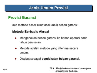 13-56
Dua metode dasar akuntansi untuk beban garansi:
Metode Berbasis Akrual
► Mengenakan beban garansi ke beban operasi pada
tahun penjualan.
► Metode adalah metode yang diterima secara
umum.
► Disebut sebagai pendekatan beban garansi.
TP 4 Menjelaskan akuntansi untuk jenis
provisi yang berbeda.
Jenis Umum Provisi
Provisi Garansi
 