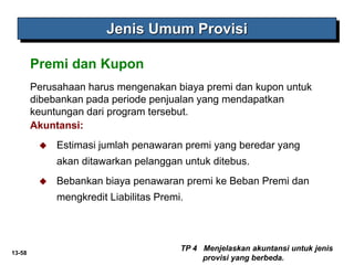13-58
Jenis Umum Provisi
Perusahaan harus mengenakan biaya premi dan kupon untuk
dibebankan pada periode penjualan yang mendapatkan
keuntungan dari program tersebut.
Akuntansi:
 Estimasi jumlah penawaran premi yang beredar yang
akan ditawarkan pelanggan untuk ditebus.
 Bebankan biaya penawaran premi ke Beban Premi dan
mengkredit Liabilitas Premi.
TP 4 Menjelaskan akuntansi untuk jenis
provisi yang berbeda.
Premi dan Kupon
 