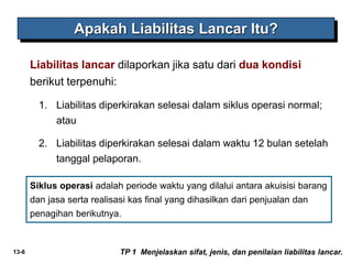 13-6
Apakah Liabilitas Lancar Itu?
Liabilitas lancar dilaporkan jika satu dari dua kondisi
berikut terpenuhi:
1. Liabilitas diperkirakan selesai dalam siklus operasi normal;
atau
2. Liabilitas diperkirakan selesai dalam waktu 12 bulan setelah
tanggal pelaporan.
TP 1 Menjelaskan sifat, jenis, dan penilaian liabilitas lancar.
Siklus operasi adalah periode waktu yang dilalui antara akuisisi barang
dan jasa serta realisasi kas final yang dihasilkan dari penjualan dan
penagihan berikutnya.
 