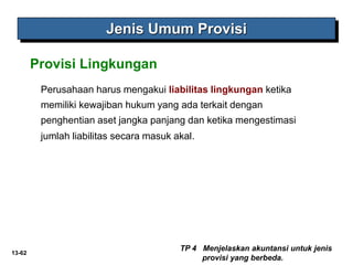 13-62
Jenis Umum Provisi
Perusahaan harus mengakui liabilitas lingkungan ketika
memiliki kewajiban hukum yang ada terkait dengan
penghentian aset jangka panjang dan ketika mengestimasi
jumlah liabilitas secara masuk akal.
Provisi Lingkungan
TP 4 Menjelaskan akuntansi untuk jenis
provisi yang berbeda.
 