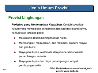 13-63
Jenis Umum Provisi
Peristiwa yang Menimbulkan Kewajiban. Contoh kewajiban
hukum yang mewajibkan pengakuan atas liabilitas di antaranya,
namun tidak terbatas pada:
► Melakukan dekomisioning fasilitas nuklir.
► Membongkar, memulihkan, dan reklamasi properti minyak
dan gas bumi.
► Biaya penutupan, reklamasi, dan pembersihan fasilitas
penambangan tertentu.
► Biaya penutupan dan biaya penampungan tempat
pembuangan akhir.
TP 4 Menjelaskan akuntansi untuk jenis
provisi yang berbeda.
Provisi Lingkungan
 