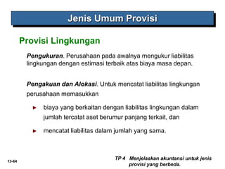 13-64
Jenis Umum Provisi
Pengukuran. Perusahaan pada awalnya mengukur liabilitas
lingkungan dengan estimasi terbaik atas biaya masa depan.
TP 4 Menjelaskan akuntansi untuk jenis
provisi yang berbeda.
Provisi Lingkungan
Pengakuan dan Alokasi. Untuk mencatat liabilitas lingkungan
perusahaan memasukkan
► biaya yang berkaitan dengan liabilitas lingkungan dalam
jumlah tercatat aset berumur panjang terkait, dan
► mencatat liabilitas dalam jumlah yang sama.
 