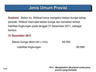 13-67
Jenis Umum Provisi
Ilustrasi: Selain itu, Wildcat harus mengakui beban bunga setiap
periode. Wildcat mencatat beban bunga dan kenaikan terkait
liabilitas lingkungan pada tanggal 31 Desember 2011, sebagai
berikut.
Beban bunga ($620.092 x 10%) 62.092
Liabilitas lingkungan 62.092
TP 4 Menjelaskan akuntansi untuk jenis
provisi yang berbeda.
31 Desember 2011
 