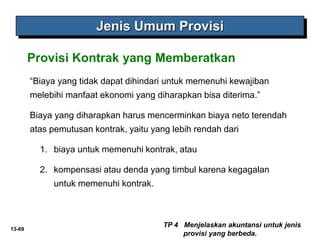 13-69
Jenis Umum Provisi
“Biaya yang tidak dapat dihindari untuk memenuhi kewajiban
melebihi manfaat ekonomi yang diharapkan bisa diterima.”
Biaya yang diharapkan harus mencerminkan biaya neto terendah
atas pemutusan kontrak, yaitu yang lebih rendah dari
1. biaya untuk memenuhi kontrak, atau
2. kompensasi atau denda yang timbul karena kegagalan
untuk memenuhi kontrak.
TP 4 Menjelaskan akuntansi untuk jenis
provisi yang berbeda.
Provisi Kontrak yang Memberatkan
 