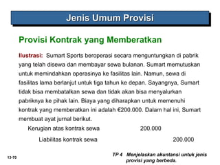 13-70
Jenis Umum Provisi
TP 4 Menjelaskan akuntansi untuk jenis
provisi yang berbeda.
Provisi Kontrak yang Memberatkan
Ilustrasi: Sumart Sports beroperasi secara menguntungkan di pabrik
yang telah disewa dan membayar sewa bulanan. Sumart memutuskan
untuk memindahkan operasinya ke fasilitas lain. Namun, sewa di
fasilitas lama berlanjut untuk tiga tahun ke depan. Sayangnya, Sumart
tidak bisa membatalkan sewa dan tidak akan bisa menyalurkan
pabriknya ke pihak lain. Biaya yang diharapkan untuk memenuhi
kontrak yang memberatkan ini adalah €200.000. Dalam hal ini, Sumart
membuat ayat jurnal berikut.
Kerugian atas kontrak sewa 200.000
Liabilitas kontrak sewa 200.000
 