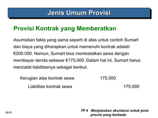 13-71
Jenis Umum Provisi
TP 4 Menjelaskan akuntansi untuk jenis
provisi yang berbeda.
Provisi Kontrak yang Memberatkan
Asumsikan fakta yang sama seperti di atas untuk contoh Sumart
dan biaya yang diharapkan untuk memenuhi kontrak adalah
€200.000. Namun, Sumart bisa membatalkan sewa dengan
membayar denda sebesar €175.000. Dalam hal ini, Sumart harus
mencatat liabilitasnya sebagai berikut.
Kerugian atas kontrak sewa 175.000
Liabilitas kontrak sewa 175.000
 