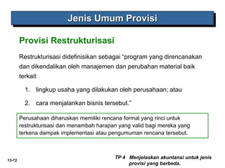 13-72
Jenis Umum Provisi
TP 4 Menjelaskan akuntansi untuk jenis
provisi yang berbeda.
Provisi Restrukturisasi
Restrukturisasi didefinisikan sebagai “program yang direncanakan
dan dikendalikan oleh manajemen dan perubahan material baik
terkait
1. lingkup usaha yang dilakukan oleh perusahaan; atau
2. cara menjalankan bisnis tersebut.”
Perusahaan diharuskan memiliki rencana formal yang rinci untuk
restrukturisasi dan menambah harapan yang valid bagi mereka yang
terkena dampak implementasi atau pengumuman rencana tersebut.
 