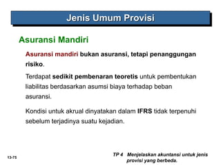 13-75
Jenis Umum Provisi
Asuransi mandiri bukan asuransi, tetapi penanggungan
risiko.
Terdapat sedikit pembenaran teoretis untuk pembentukan
liabilitas berdasarkan asumsi biaya terhadap beban
asuransi.
Kondisi untuk akrual dinyatakan dalam IFRS tidak terpenuhi
sebelum terjadinya suatu kejadian.
Asuransi Mandiri
TP 4 Menjelaskan akuntansi untuk jenis
provisi yang berbeda.
 