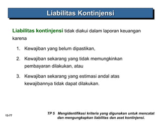 13-77
Liabilitas Kontinjensi
TP 5 Mengidentifikasi kriteria yang digunakan untuk mencatat
dan mengungkapkan liabilitas dan aset kontinjensi.
Liabilitas kontinjensi tidak diakui dalam laporan keuangan
karena
1. Kewajiban yang belum dipastikan,
2. Kewajiban sekarang yang tidak memungkinkan
pembayaran dilakukan, atau
3. Kewajiban sekarang yang estimasi andal atas
kewajibannya tidak dapat dilakukan.
 