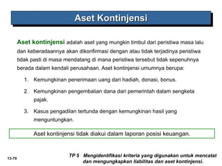 13-79
Aset Kontinjensi
TP 5 Mengidentifikasi kriteria yang digunakan untuk mencatat
dan mengungkapkan liabilitas dan aset kontinjensi.
Aset kontinjensi adalah aset yang mungkin timbul dari peristiwa masa lalu
dan keberadaannya akan dikonfirmasi dengan atau tidak terjadinya peristiwa
tidak pasti di masa mendatang di mana peristiwa tersebut tidak sepenuhnya
berada dalam kendali perusahaan. Aset kontinjensi umumnya berupa:
1. Kemungkinan penerimaan uang dari hadiah, donasi, bonus.
2. Kemungkinan pengembalian dana dari pemerintah dalam sengketa
pajak.
3. Kasus pengadilan tertunda dengan kemungkinan hasil yang
menguntungkan.
Aset kontinjensi tidak diakui dalam laporan posisi keuangan.
 
