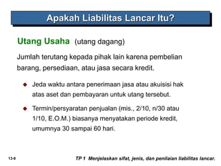 13-8
Jumlah terutang kepada pihak lain karena pembelian
barang, persediaan, atau jasa secara kredit.
Utang Usaha (utang dagang)
Apakah Liabilitas Lancar Itu?
TP 1 Menjelaskan sifat, jenis, dan penilaian liabilitas lancar.
 Jeda waktu antara penerimaan jasa atau akuisisi hak
atas aset dan pembayaran untuk utang tersebut.
 Termin/persyaratan penjualan (mis., 2/10, n/30 atau
1/10, E.O.M.) biasanya menyatakan periode kredit,
umumnya 30 sampai 60 hari.
 