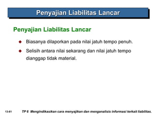 13-81
Penyajian Liabilitas Lancar
Penyajian Liabilitas Lancar
 Biasanya dilaporkan pada nilai jatuh tempo penuh.
 Selisih antara nilai sekarang dan nilai jatuh tempo
dianggap tidak material.
TP 6 Mengindikasikan cara menyajikan dan menganalisis informasi terkait liabilitas.
 