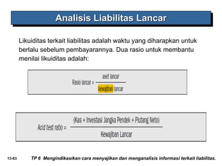13-83
Analisis Liabilitas Lancar
Likuiditas terkait liabilitas adalah waktu yang diharapkan untuk
berlalu sebelum pembayarannya. Dua rasio untuk membantu
menilai likuiditas adalah:
TP 6 Mengindikasikan cara menyajikan dan menganalisis informasi terkait liabilitas.
 