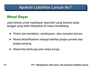 13-9
Janji tertulis untuk membayar sejumlah uang tertentu pada
tanggal yang telah ditetapkan di masa mendatang.
Wesel Bayar
Apakah Liabilitas Lancar Itu?
TP 1 Menjelaskan sifat, jenis, dan penilaian liabilitas lancar.
 Timbul dari pembelian, pembiayaan, atau transaksi lainnya.
 Wesel diklasifikasikan sebagai liabilitas jangka pendek atau
jangka panjang.
 Wesel bisa berbunga atau tanpa bunga.
 